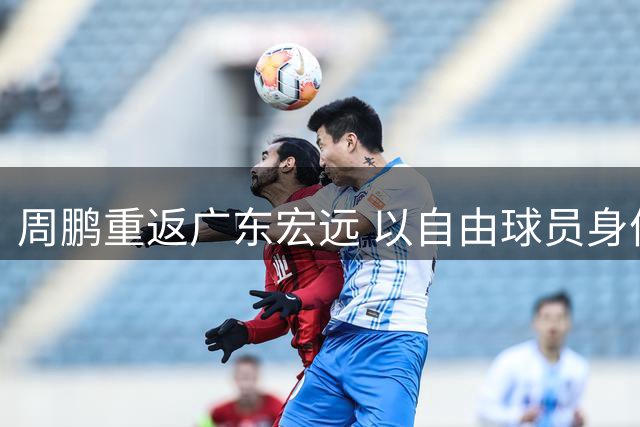 周鹏重返广东宏远 以自由球员身份签约一年