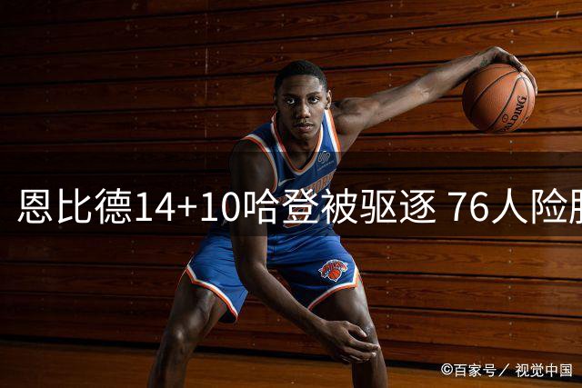 恩比德14+10哈登被驱逐 76人险胜篮网3-0领先